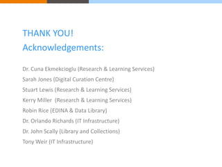 THANK YOU! 
Acknowledgements: 
Dr. Cuna Ekmekcioglu (Research & Learning Services) 
Sarah Jones (Digital Curation Centre) 
Stuart Lewis (Research & Learning Services) 
Kerry Miller (Research & Learning Services) 
Robin Rice (EDINA & Data Library) 
Dr. Orlando Richards (IT Infrastructure) 
Dr. John Scally (Library and Collections) 
Tony Weir (IT Infrastructure) 
