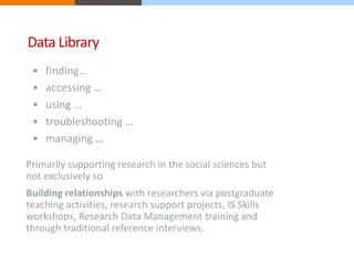 Data Library 
• finding… 
• accessing … 
• using … 
• troubleshooting … 
• managing … 
Primarily supporting research in the social sciences but 
not exclusively so 
Building relationships with researchers via postgraduate 
teaching activities, research support projects, IS Skills 
workshops, Research Data Management training and 
through traditional reference interviews. 
 