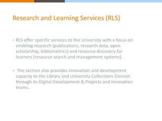 Research and Learning Services (RLS) 
• RLS offer specific services to the University with a focus on 
enabling research (publications, research data, open 
scholarship, bibliometrics) and resource discovery for 
learners (resource search and management systems). 
• The section also provides innovation and development 
capacity to the Library and University Collections Division 
through its Digital Development & Projects and Innovation 
teams. 
 