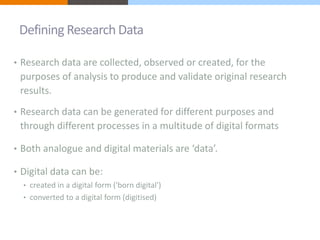 Defining Research Data 
• Research data are collected, observed or created, for the 
purposes of analysis to produce and validate original research 
results. 
• Research data can be generated for different purposes and 
through different processes in a multitude of digital formats 
• Both analogue and digital materials are ‘data’. 
• Digital data can be: 
• created in a digital form ('born digital') 
• converted to a digital form (digitised) 
 