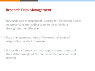Research Data Management 
• Research data management is caring for, facilitating access 
to, preserving and adding value to research data 
throughout their lifecycle. 
• Data management is one of the essential areas of 
responsible conduct of research. 
• It provides a framework that supports researchers and 
their data throughout the course of their research and 
beyond. 
 