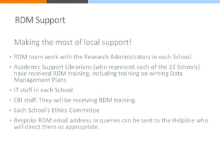RDM Support 
Making the most of local support! 
• RDM team work with the Research Administrators in each School. 
• Academ...