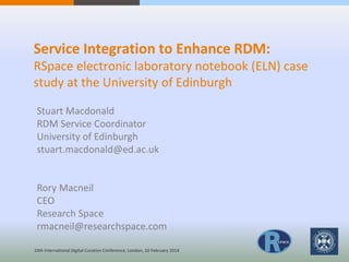 Service Integration to Enhance RDM:
RSpace electronic laboratory notebook (ELN) case
study at the University of Edinburgh
Stuart Macdonald
RDM Service Coordinator
University of Edinburgh
stuart.macdonald@ed.ac.uk
Rory Macneil
CEO
Research Space
rmacneil@researchspace.com
10th International Digital Curation Conference, London, 10 February 2014
 