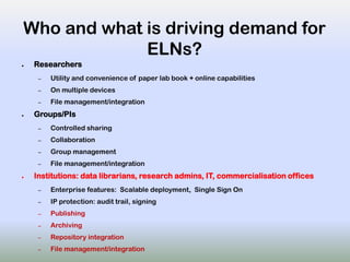 Who and what is driving demand for
ELNs?
● Researchers
– Utility and convenience of paper lab book + online capabilities
– On multiple devices
– File management/integration
● Groups/PIs
– Controlled sharing
– Collaboration
– Group management
– File management/integration
● Institutions: data librarians, research admins, IT, commercialisation offices
– Enterprise features: Scalable deployment, Single Sign On
– IP protection: audit trail, signing
– Publishing
– Archiving
– Repository integration
– File management/integration
 