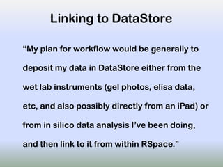 Linking to DataStore
“My plan for workflow would be generally to
deposit my data in DataStore either from the
wet lab instruments (gel photos, elisa data,
etc, and also possibly directly from an iPad) or
from in silico data analysis I’ve been doing,
and then link to it from within RSpace.”
 