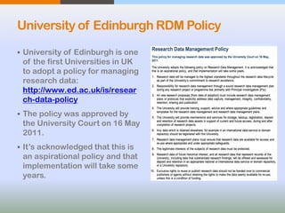 University of Edinburgh RDM Policy
 University of Edinburgh is one
of the first Universities in UK
to adopt a policy for managing
research data:
http://www.ed.ac.uk/is/resear
ch-data-policy
 The policy was approved by
the University Court on 16 May
2011.
 It’s acknowledged that this is
an aspirational policy and that
implementation will take some
years.
 