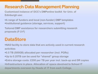 Research Data Management Planning
Customised instance of DCC’s DMPonline toolkit for Univ. of
Edinburgh use:
A range of funders and local (non-funder) DMP templates
Institutional guidance (storage, services, support)
Tailored DMP assistance for researchers submitting research
proposals (F-2-F)
DataStore
NAS facility to store data that are actively used in current research
activities
0.5 TB (500GB) allocated per researcher (incl. PGRs)
Up to 0.25TB can be used for “shared” group storage
Extra storage costs: £200 per TB per year incl. back-up and DR copies
Infrastructure in place. Allocation of space devolved to School IT
departments overseen by Heads of IT from each College.
 