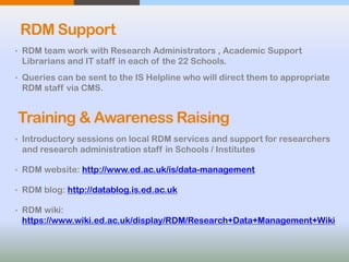 RDM Support
• RDM team work with Research Administrators , Academic Support
Librarians and IT staff in each of the 22 Schools.
• Queries can be sent to the IS Helpline who will direct them to appropriate
RDM staff via CMS.
• Introductory sessions on local RDM services and support for researchers
and research administration staff in Schools / Institutes
• RDM website: http://www.ed.ac.uk/is/data-management
• RDM blog: http://datablog.is.ed.ac.uk
• RDM wiki:
https://www.wiki.ed.ac.uk/display/RDM/Research+Data+Management+Wiki
 