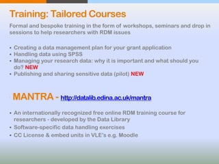 Training: Tailored Courses
Formal and bespoke training in the form of workshops, seminars and drop in
sessions to help researchers with RDM issues.
 Creating a data management plan for your grant application
 Handling data using SPSS
 Managing your research data: why it is important and what should you
do? NEW
 Publishing and sharing sensitive data (pilot) NEW

MANTRA - http://datalib.edina.ac.uk/mantra
 An internationally recognized free online RDM training course for
researchers - developed by the Data Library
 Software-specific data handling exercises
 CC License & embed units in VLE’s e.g. Moodle
 