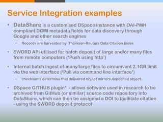 Service Integration examples
• DataShare is a customised DSpace instance with OAI-PMH
compliant DCMI metadata fields for data discovery through
Google and other search engines
• Records are harvested by Thomson-Reuters Data Citation Index
• SWORD API utilised for batch deposit of large and/or many files
from remote computers (‘Push using http’)
• Internal batch ingest of many/large files to circumvent 2.1GB limit
via the web interface (‘Pull via command line interface’)
• checksums determine that delivered object mirrors deposited object
• DSpace GITHUB plugin* - allows software used in research to be
archived from GitHub (or similar) source code repository into
DataShare, which can then be assigned a DOI to facilitate citation
- using the SWORD deposit protocol
 