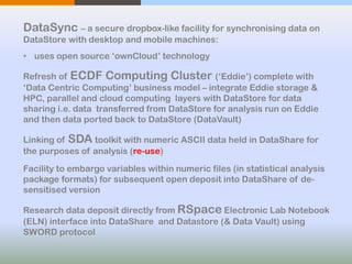 DataSync – a secure dropbox-like facility for synchronising data on
DataStore with desktop and mobile machines:
• uses open source ‘ownCloud’ technology
Refresh of ECDF Computing Cluster (‘Eddie’) complete with
‘Data Centric Computing’ business model – integrate Eddie storage &
HPC, parallel and cloud computing layers with DataStore for data
sharing i.e. data transferred from DataStore for analysis run on Eddie
and then data ported back to DataStore (DataVault)
Linking of SDA toolkit with numeric ASCII data held in DataShare for
the purposes of analysis (re-use)
Facility to embargo variables within numeric files (in statistical analysis
package formats) for subsequent open deposit into DataShare of de-
sensitised version
Research data deposit directly from RSpace Electronic Lab Notebook
(ELN) interface into DataShare and Datastore (& Data Vault) using
SWORD protocol
 