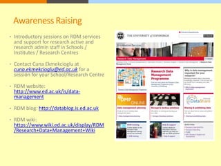 Awareness Raising 
• Introductory sessions on RDM services 
and support for research active and 
research admin staff in Schools / 
Institutes / Research Centres 
• Contact Cuna Ekmekcioglu at 
cuna.ekmekcioglu@ed.ac.uk for a 
session for your School/Research Centre 
• RDM website: 
http://www.ed.ac.uk/is/data-management 
• RDM blog: http://datablog.is.ed.ac.uk 
• RDM wiki: 
https://www.wiki.ed.ac.uk/display/RDM 
/Research+Data+Management+Wiki 
 