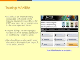 Training: MANTRA 
 MANTRA is an internationally 
recognized self-paced online 
training course developed here for 
PGR’s and early career researchers 
in data management issues. 
 Anyone doing a research project 
will benefit from at least some part 
of the training – discrete units 
 Data handling exercises with open 
datasets in 4 analytical packages: R, 
SPSS, NVivo, ArcGIS 
http://datalib.edina.ac.uk/mantra 
 