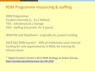 RDM Programme resourcing & staffing 
RDM Programme: 
Funded internally (c. £1.2 Million) 
75% - infrastructure / storage 
25% - staffing (recurrent for 3 years) 
MANTRA and DataShare – originally Jisc project funding 
2014 DCC RDM Survey* - 90% of institutions used internal 
funding for new appointments in RDM, for training for 
infrastructure 
* Digital Curation Centre's 2014 RDM Strategy to Action Survey: 
https://zenodo.org/collection/user-dcc-rdm-2014 
 