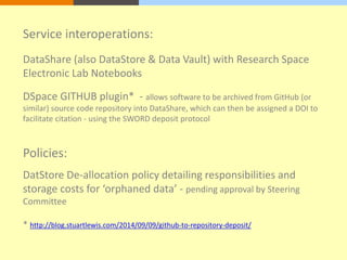 Service interoperations: 
DataShare (also DataStore & Data Vault) with Research Space 
Electronic Lab Notebooks 
DSpace GITHUB plugin* - allows software to be archived from GitHub (or 
similar) source code repository into DataShare, which can then be assigned a DOI to 
facilitate citation - using the SWORD deposit protocol 
Policies: 
DatStore De-allocation policy detailing responsibilities and 
storage costs for ‘orphaned data’ - pending approval by Steering 
Committee 
* http://blog.stuartlewis.com/2014/09/09/github-to-repository-deposit/ 
 