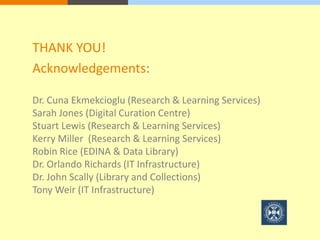 THANK YOU! 
Acknowledgements: 
Dr. Cuna Ekmekcioglu (Research & Learning Services) 
Sarah Jones (Digital Curation Centre) 
Stuart Lewis (Research & Learning Services) 
Kerry Miller (Research & Learning Services) 
Robin Rice (EDINA & Data Library) 
Dr. Orlando Richards (IT Infrastructure) 
Dr. John Scally (Library and Collections) 
Tony Weir (IT Infrastructure) 
