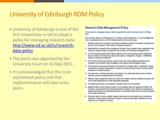 University of Edinburgh RDM Policy 
 University of Edinburgh is one of the 
first Universities in UK to adopt a 
policy for managing research data: 
http://www.ed.ac.uk/is/research-data- 
policy 
 The policy was approved by the 
University Court on 16 May 2011. 
 It’s acknowledged that this is an 
aspirational policy and that 
implementation will take some 
years. 
 