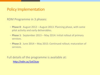 Policy Implementation 
RDM Programme in 3 phases: 
• Phase 0: August 2012 – August 2013: Planning phase, with some 
pilot activity and early deliverables. 
• Phase 1: September 2013 – May 2014: Initial rollout of primary 
services. 
• Phase 2: June 2014 – May 2015: Continued rollout; maturation of 
services. 
Full details of the programme is available at: 
http://edin.ac/1eE3sav 
 