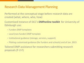 Research Data Management Planning 
Performed at the conceptual stage before research data are 
created (what, where, who, how) 
Customised instance of DCC’s DMPonline toolkit for University of 
Edinburgh use: 
• Funders DMP templates 
• Local (non-funder) DMP template 
• Institutional guidance (storage, services, support) 
• Piloting customised guidance (for funders and schools) end of Jan. 2015 
Tailored DMP assistance for researchers submitting research 
proposals (F-2-F) 
 