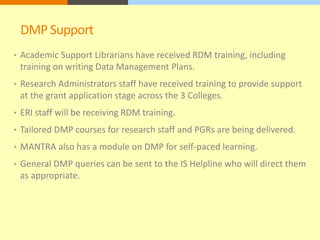 DMP Support 
• Academic Support Librarians have received RDM training, including 
training on writing Data Management Plans. 
• Research Administrators staff have received training to provide support 
at the grant application stage across the 3 Colleges. 
• ERI staff will be receiving RDM training. 
• Tailored DMP courses for research staff and PGRs are being delivered. 
• MANTRA also has a module on DMP for self-paced learning. 
• General DMP queries can be sent to the IS Helpline who will direct them 
as appropriate. 
 