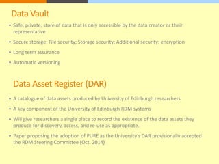 Data Vault 
 Safe, private, store of data that is only accessible by the data creator or their 
representative 
 Secure storage: File security; Storage security; Additional security: encryption 
 Long term assurance 
 Automatic versioning 
Data Asset Register (DAR) 
 A catalogue of data assets produced by University of Edinburgh researchers 
 A key component of the University of Edinburgh RDM systems 
 Will give researchers a single place to record the existence of the data assets they 
produce for discovery, access, and re-use as appropriate. 
 Paper proposing the adoption of PURE as the University’s DAR provisionally accepted 
the RDM Steering Committee (Oct. 2014) 
 