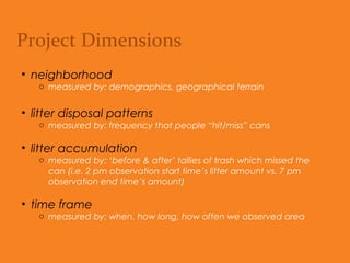 Project Dimensions
• neighborhood
o Measured by: Demographics, geographical terrain.
• litter disposal patterns
o Measured by: Frequency that people “hit/miss” cans.
• litter accumulation
o Measured by: ‘Before & after’ tallies of trash which missed the can
(i.e. 2 pm observation start time’s litter amount vs. 7 pm observation
end time’s amount).
• time frame
o Measured by: When, how long, how often we observed area.
 