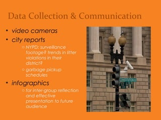 Data Collection & Communication
• video cameras
• city reports
o NYPD: Surveillance
footage? Trends in litter
violations in their district?
o Garbage pickup schedules.
• infographics
o For inter-group reflection
and effective presentation
to future audience.
 