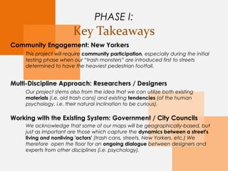 PHASE I:
Key Takeaways
Community Engagement: New Yorkers
Multi-Discipline Approach: Researchers / Designers
Working with the Existing System: Government / City Councils
This project will require community participation, especially during the initial
testing phase when our “trash monsters” are first introduced to the streets we’ve
determined to have the heaviest pedestrian footfall.
We acknowledge that some of our maps will be geographically-based, but just as
important are those which capture the dynamics between a street's living and
nonliving 'actors' (trash cans, streets, New Yorkers, etc.) We therefore open
the floor for an ongoing dialogue between designers and experts from other
disciplines (i.e. psychology).
Our project stems also from the idea that we can utilize both existing
materials (i.e. old trash cans) and existing tendencies (of the human
psychology, i.e. their natural inclination to be curious).
 