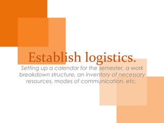 Establish
logistics.
Setting a calendar for the semester, a work
breakdown structure, an inventory of necessary
resources, modes of communication, etc.
 