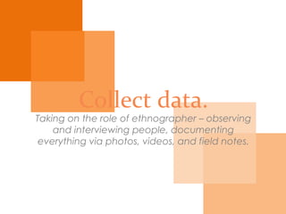 Collect data.
Taking on the role of ethnographer – observing
and interviewing people, documenting everything via
photos, videos, and field notes.
 
