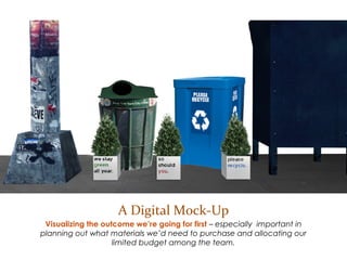 A Digital Mock-Up
Visualizing the outcome we’re going for first – especially important in planning out
what materials we’d need to purchase in order to effectively allocate our limited
budget among the team.
 