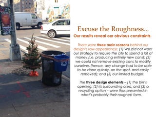 Excuse the Roughness
Our results reveal our obvious constraints.
There were three main reasons behind our design’s
raw appearance: (1) We did not want our
strategy to require the city to spend a lot of money
(i.e. producing entirely new cans); (2) we could
not remove existing cans to modify ourselves
(hence, any change had to be able to be done
quickly, on the spot, and easily removed); and
(3) our limited budget.
The three design elements – (1) the bin’s
opening; (2) its surrounding area; and (3) a
recycling option – were thus presented in what’s
probably their roughest form.
 