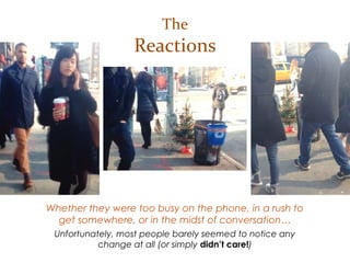 Whether they were too busy on the phone, in a rush to
get somewhere, or in the midst of conversation…
Unfortunately, most people barely seemed to notice any
change at all (or simply didn’t care!)
The
Reactions
 
