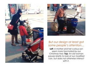 But our design at least got
some people’s attention…
Left: A mother and her curious son seem
more fascinated by our Christmas tree;
Top: An old woman pauses briefly to
look at our modified can, but does not
otherwise interact with it.
 
