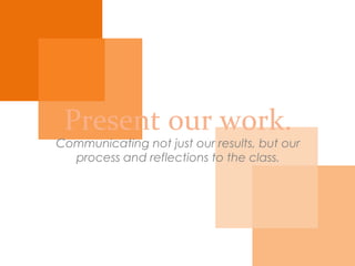 Present our work.
Communicating not just our results, but our process
and reflections to the class.
 