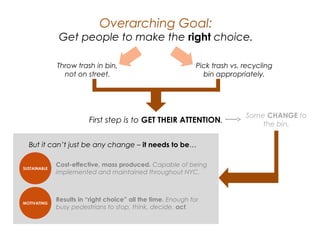 Overarching Goal:
Get people to make the right choice.
Throw trash in bin,
not on street.
Pick trash vs. recycling
bin appropriately.
First step is to GET THEIR ATTENTION.
Some CHANGE to
the bin.
But it can’t just be any change – it needs to be…
SUSTAINABLE
MOTIVATING
Cost-effective, mass produced. Capable of being
implemented and maintained throughout NYC.
Results in “right choice” all the time. Enough for busy
pedestrians to stop, think, decide, act.
 