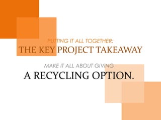 PUTTING IT ALL TOGETHER:
THE KEY PROJECT TAKEAWAY
MAKE IT ALL ABOUT GIVING
A RECYCLING OPTION.
 