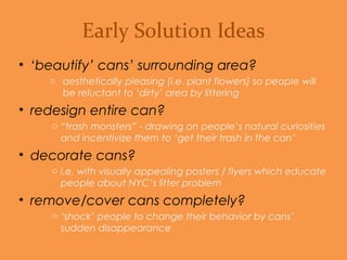 • ‘beautify’ cans’ surrounding area?
o Aesthetically pleasing (i.e. plant flowers) so people will be
reluctant to ‘dirty’ area by littering.
• redesign entire can?
o “Trash monsters” - drawing on people’s natural curiosities to
incentivize them to ‘get their trash in the can’.
• decorate cans?
o With visually appealing posters / flyers which educate people
about NYC’s litter problem.
• remove/cover cans completely?
o ‘Shock’ people to change their behavior by cans’ sudden
disappearance.
Early Solution Ideas
 