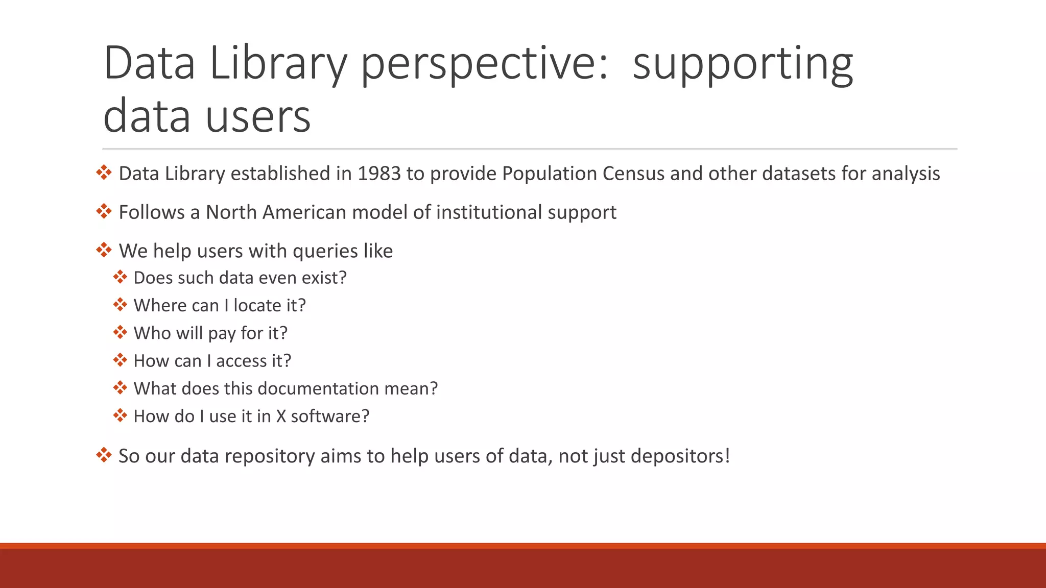 Data Library perspective: supporting
data users
 Data Library established in 1983 to provide Population Census and other datasets for analysis
 Follows a North American model of institutional support
 We help users with queries like
 Does such data even exist?
 Where can I locate it?
 Who will pay for it?
 How can I access it?
 What does this documentation mean?
 How do I use it in X software?
 So our data repository aims to help users of data, not just depositors!
 