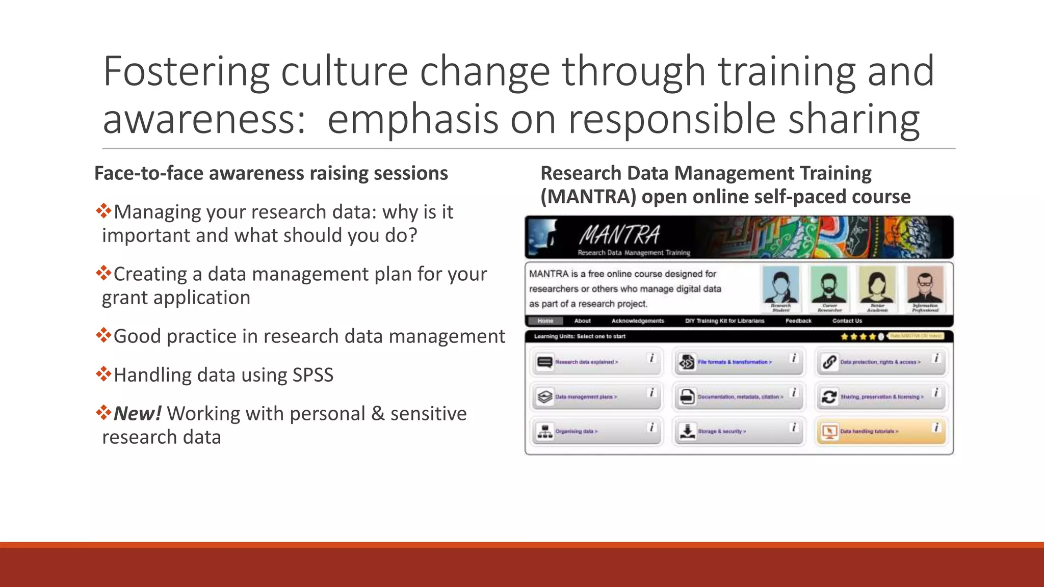 Fostering culture change through training and
awareness: emphasis on responsible sharing
Face-to-face awareness raising sessions
Managing your research data: why is it
important and what should you do?
Creating a data management plan for your
grant application
Good practice in research data management
Handling data using SPSS
New! Working with personal & sensitive
research data
Research Data Management Training
(MANTRA) open online self-paced course
 