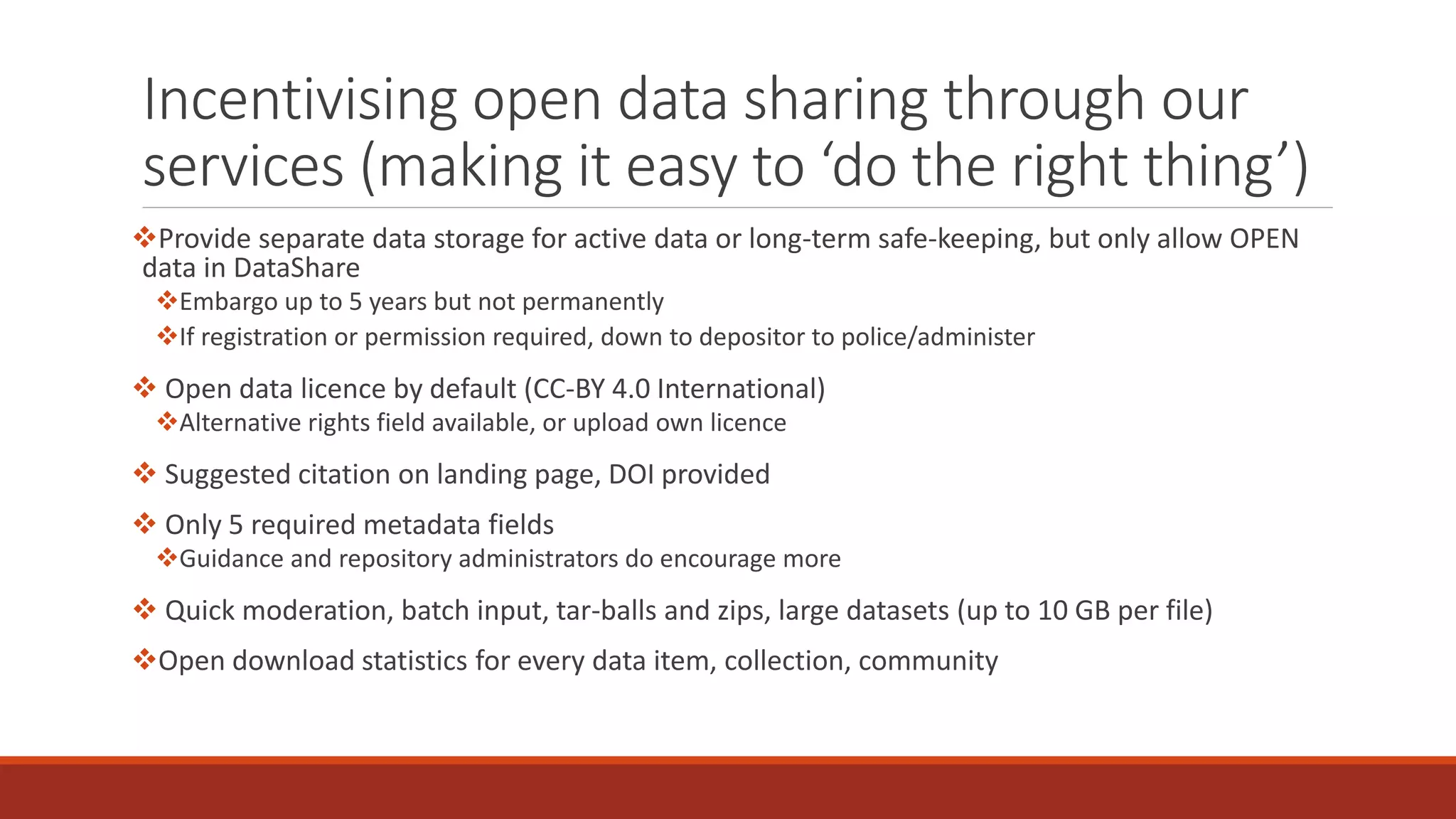 Incentivising open data sharing through our
services (making it easy to ‘do the right thing’)
Provide separate data storage for active data or long-term safe-keeping, but only allow OPEN
data in DataShare
Embargo up to 5 years but not permanently
If registration or permission required, down to depositor to police/administer
 Open data licence by default (CC-BY 4.0 International)
Alternative rights field available, or upload own licence
 Suggested citation on landing page, DOI provided
 Only 5 required metadata fields
Guidance and repository administrators do encourage more
 Quick moderation, batch input, tar-balls and zips, large datasets (up to 10 GB per file)
Open download statistics for every data item, collection, community
 
