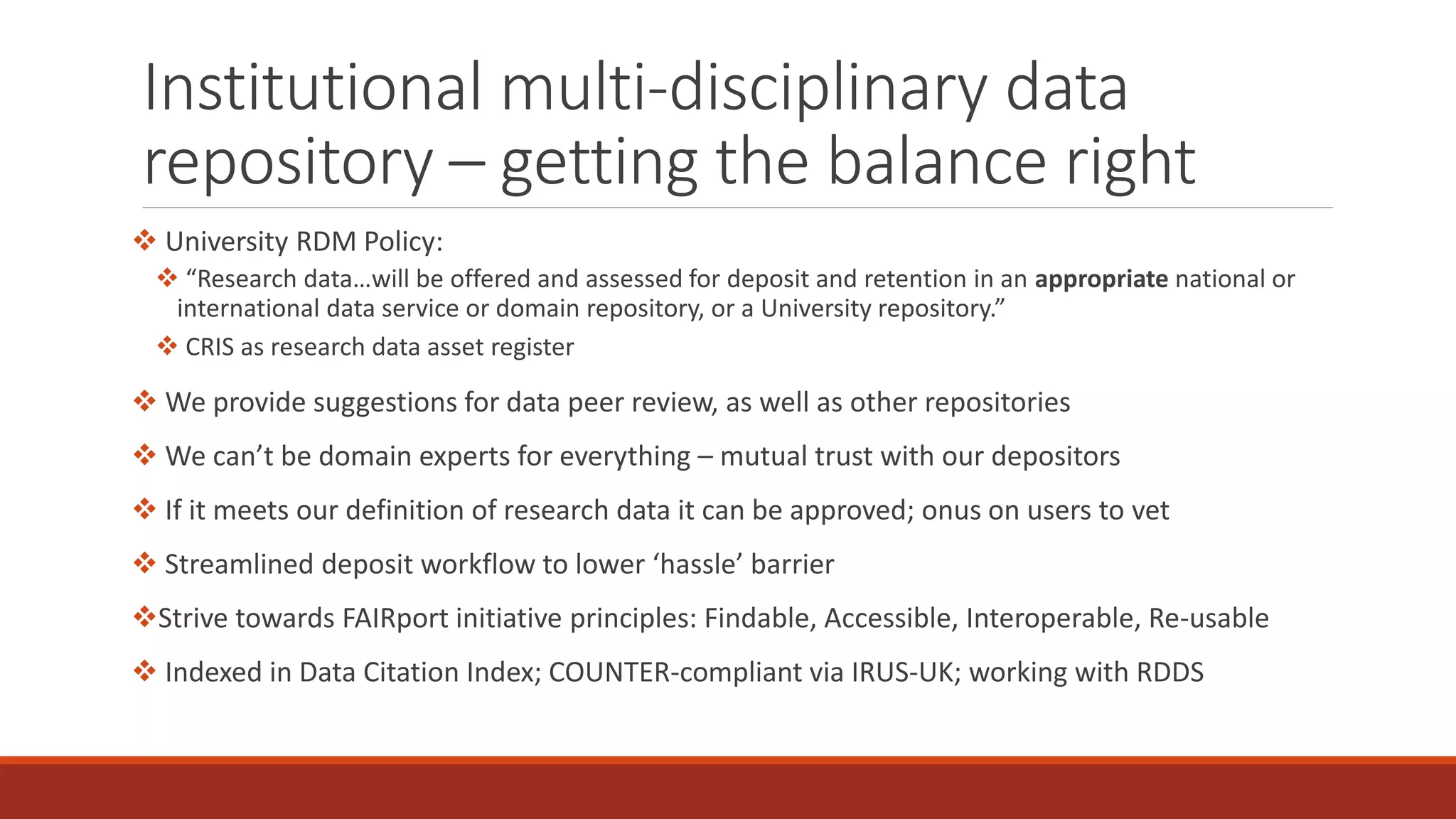 Institutional multi-disciplinary data
repository – getting the balance right
 University RDM Policy:
 “Research data…will be offered and assessed for deposit and retention in an appropriate national or
international data service or domain repository, or a University repository.”
 CRIS as research data asset register
 We provide suggestions for data peer review, as well as other repositories
 We can’t be domain experts for everything – mutual trust with our depositors
 If it meets our definition of research data it can be approved; onus on users to vet
 Streamlined deposit workflow to lower ‘hassle’ barrier
Strive towards FAIRport initiative principles: Findable, Accessible, Interoperable, Re-usable
 Indexed in Data Citation Index; COUNTER-compliant via IRUS-UK; working with RDDS
 