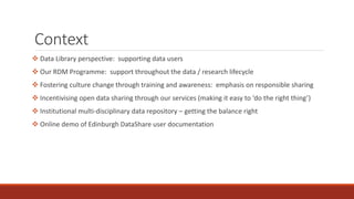 Context
 Data Library perspective: supporting data users
 Our RDM Programme: support throughout the data / research lifecycle
 Fostering culture change through training and awareness: emphasis on responsible sharing
 Incentivising open data sharing through our services (making it easy to ‘do the right thing’)
 Institutional multi-disciplinary data repository – getting the balance right
 Online demo of Edinburgh DataShare user documentation
 