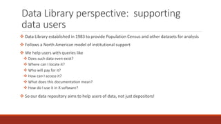 Data Library perspective: supporting
data users
 Data Library established in 1983 to provide Population Census and other datasets for analysis
 Follows a North American model of institutional support
 We help users with queries like
 Does such data even exist?
 Where can I locate it?
 Who will pay for it?
 How can I access it?
 What does this documentation mean?
 How do I use it in X software?
 So our data repository aims to help users of data, not just depositors!
 