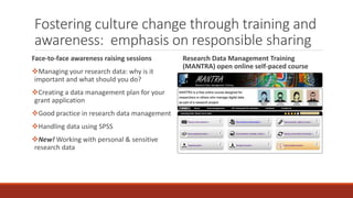 Fostering culture change through training and
awareness: emphasis on responsible sharing
Face-to-face awareness raising sessions
Managing your research data: why is it
important and what should you do?
Creating a data management plan for your
grant application
Good practice in research data management
Handling data using SPSS
New! Working with personal & sensitive
research data
Research Data Management Training
(MANTRA) open online self-paced course
 