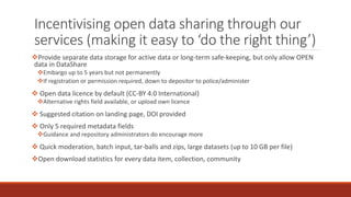 Incentivising open data sharing through our
services (making it easy to ‘do the right thing’)
Provide separate data storage for active data or long-term safe-keeping, but only allow OPEN
data in DataShare
Embargo up to 5 years but not permanently
If registration or permission required, down to depositor to police/administer
 Open data licence by default (CC-BY 4.0 International)
Alternative rights field available, or upload own licence
 Suggested citation on landing page, DOI provided
 Only 5 required metadata fields
Guidance and repository administrators do encourage more
 Quick moderation, batch input, tar-balls and zips, large datasets (up to 10 GB per file)
Open download statistics for every data item, collection, community
 