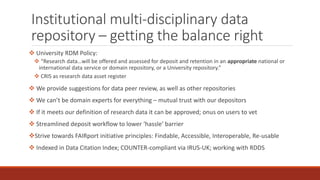 Institutional multi-disciplinary data
repository – getting the balance right
 University RDM Policy:
 “Research data…will be offered and assessed for deposit and retention in an appropriate national or
international data service or domain repository, or a University repository.”
 CRIS as research data asset register
 We provide suggestions for data peer review, as well as other repositories
 We can’t be domain experts for everything – mutual trust with our depositors
 If it meets our definition of research data it can be approved; onus on users to vet
 Streamlined deposit workflow to lower ‘hassle’ barrier
Strive towards FAIRport initiative principles: Findable, Accessible, Interoperable, Re-usable
 Indexed in Data Citation Index; COUNTER-compliant via IRUS-UK; working with RDDS
 