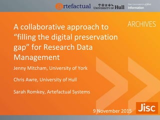 A collaborative approach to
“filling the digital preservation
gap” for Research Data
Management
Jenny Mitcham, University of York
Chris Awre, University of Hull
Sarah Romkey, Artefactual Systems
9 November 2015
 