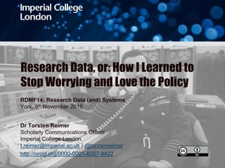 Research Data, or: How I Learned to
Stop Worrying and Love the Policy
RDMF14: Research Data (and) Systems
York, 9th November 2015
Dr Torsten Reimer
Scholarly Communications Officer
Imperial College London
t.reimer@imperial.ac.uk / @torstenreimer
http://orcid.org/0000-0001-8357-9422
 
