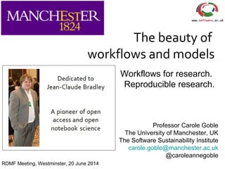 The beauty of
workflows and models
Workflows for research.
Reproducible research.
Professor Carole Goble
The University of Manchester, UK
The Software Sustainability Institute
carole.goble@manchester.ac.uk
@caroleannegoble
RDMF Meeting, Westminster, 20 June 2014
 